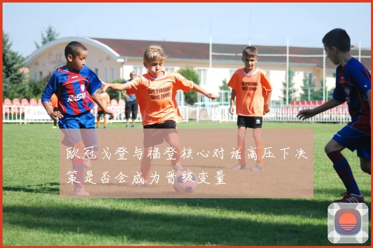 欧冠戈登与福登核心对话高压下决策是否会成为晋级变量
