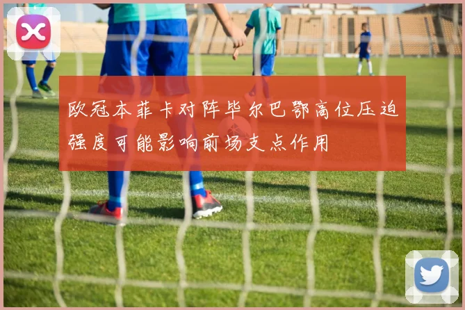 欧冠本菲卡对阵毕尔巴鄂高位压迫强度可能影响前场支点作用