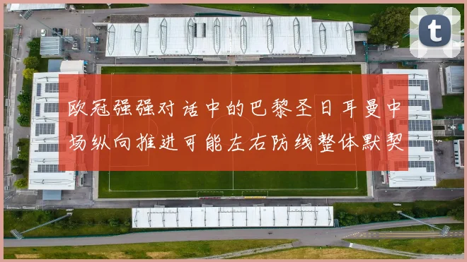 欧冠强强对话中的巴黎圣日耳曼中场纵向推进可能左右防线整体默契